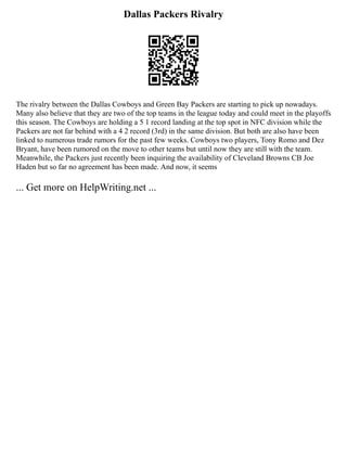 Dallas Packers Rivalry
The rivalry between the Dallas Cowboys and Green Bay Packers are starting to pick up nowadays.
Many also believe that they are two of the top teams in the league today and could meet in the playoffs
this season. The Cowboys are holding a 5 1 record landing at the top spot in NFC division while the
Packers are not far behind with a 4 2 record (3rd) in the same division. But both are also have been
linked to numerous trade rumors for the past few weeks. Cowboys two players, Tony Romo and Dez
Bryant, have been rumored on the move to other teams but until now they are still with the team.
Meanwhile, the Packers just recently been inquiring the availability of Cleveland Browns CB Joe
Haden but so far no agreement has been made. And now, it seems
... Get more on HelpWriting.net ...
 