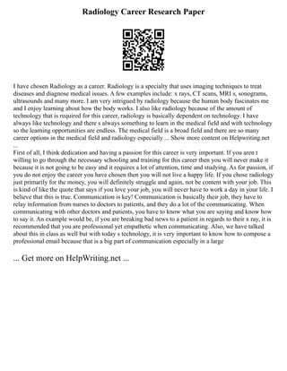 Radiology Career Research Paper
I have chosen Radiology as a career. Radiology is a specialty that uses imaging techniques to treat
diseases and diagnose medical issues. A few examples include: x rays, CT scans, MRI s, sonograms,
ultrasounds and many more. I am very intrigued by radiology because the human body fascinates me
and I enjoy learning about how the body works. I also like radiology because of the amount of
technology that is required for this career, radiology is basically dependent on technology. I have
always like technology and there s always something to learn in the medical field and with technology
so the learning opportunities are endless. The medical field is a broad field and there are so many
career options in the medical field and radiology especially ... Show more content on Helpwriting.net
...
First of all, I think dedication and having a passion for this career is very important. If you aren t
willing to go through the necessary schooling and training for this career then you will never make it
because it is not going to be easy and it requires a lot of attention, time and studying. As for passion, if
you do not enjoy the career you have chosen then you will not live a happy life. If you chose radiology
just primarily for the money, you will definitely struggle and again, not be content with your job. This
is kind of like the quote that says if you love your job, you will never have to work a day in your life. I
believe that this is true. Communication is key! Communication is basically their job, they have to
relay information from nurses to doctors to patients, and they do a lot of the communicating. When
communicating with other doctors and patients, you have to know what you are saying and know how
to say it. An example would be, if you are breaking bad news to a patient in regards to their x ray, it is
recommended that you are professional yet empathetic when communicating. Also, we have talked
about this in class as well but with today s technology, it is very important to know how to compose a
professional email because that is a big part of communication especially in a large
... Get more on HelpWriting.net ...
 