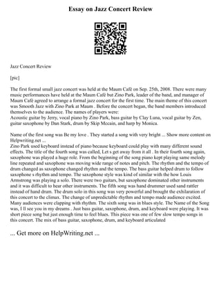 Essay on Jazz Concert Review
Jazz Concert Review
[pic]
The first formal small jazz concert was held at the Maum Café on Sep. 25th, 2008. There were many
music performances have held at the Maum Café but Zino Park, leader of the band, and manager of
Maum Café agreed to arrange a formal jazz concert for the first time. The main theme of this concert
was Smooth Jazz with Zino Park at Maum . Before the concert began, the band members introduced
themselves to the audience. The names of players were:
Acoustic guitar by Jerry, vocal piano by Zino Park, bass guitar by Clay Luna, vocal guitar by Zen,
guitar saxophone by Dan Stark, drum by Skip Mccain, and harp by Monica.
Name of the first song was Be my love . They started a song with very bright ... Show more content on
Helpwriting.net ...
Zino Park used keyboard instead of piano because keyboard could play with many different sound
effects. The title of the fourth song was called, Let s get away from it all . In their fourth song again,
saxophone was played a huge role. From the beginning of the song piano kept playing same melody
line repeated and saxophone was moving wide range of notes and pitch. The rhythm and the tempo of
drum changed as saxophone changed rhythm and the tempo. The bass guitar helped drum to follow
saxophone s rhythm and tempo. The saxophone style was kind of similar with the how Louis
Armstrong was playing a solo. There were two guitars, but saxophone dominated other instruments
and it was difficult to hear other instruments. The fifth song was hand drummer used sand rattler
instead of hand drum. The drum solo in this song was very powerful and brought the exhilaration of
this concert to the climax. The change of unpredictable rhythm and tempo made audience excited.
Many audiences were clapping with rhythm. The sixth song was in blues style. The Name of the Song
was, I ll see you in my dreams . Just bass guitar, saxophone, drum, and keyboard were playing. It was
short piece song but just enough time to feel blues. This piece was one of few slow tempo songs in
this concert. The mix of bass guitar, saxophone, drum, and keyboard articulated
... Get more on HelpWriting.net ...
 