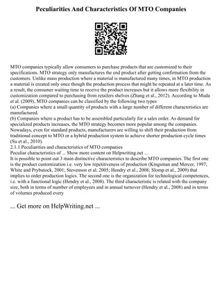 Peculiarities And Characteristics Of MTO Companies
MTO companies typically allow consumers to purchase products that are customized to their
specifications. MTO strategy only manufactures the end product after getting confirmation from the
customers. Unlike mass production where a material is manufactured many times, in MTO production
a material is created only once though the production process that might be repeated at a later time. As
a result, the consumer waiting time to receive the product increases but it allows more flexibility in
customization compared to purchasing from retailers shelves (Zhang et al., 2012). According to Muda
et al. (2009), MTO companies can be classified by the following two types
(a) Companies where a small quantity of products with a large number of different characteristics are
manufactured.
(b) Companies where a product has to be assembled particularly for a sales order. As demand for
specialized products increases, the MTO strategy becomes more popular among the companies.
Nowadays, even for standard products, manufacturers are willing to shift their production from
traditional concept to MTO or a hybrid production system to achieve shorter production cycle times
(Su et al., 2010).
2.1.1 Peculiarities and characteristics of MTO companies
Peculiar characteristics of ... Show more content on Helpwriting.net ...
It is possible to point out 3 main distinctive characteristics to describe MTO companies. The first one
is the product customization i.e. very low repetitiveness of production (Kingsman and Mercer, 1997;
White and Prybutock, 2001; Stevenson et al. 2005; Hendry et al., 2008; Slomp et al., 2009) that
implies to order production logics. The second one is the organization for technological competences,
i.e. with a functional logic (Hendry et al., 2008). The third characteristic is related with the company
size, both in terms of number of employees and in annual turnover (Hendry et al., 2008) and in terms
of volumes produced every
... Get more on HelpWriting.net ...
 