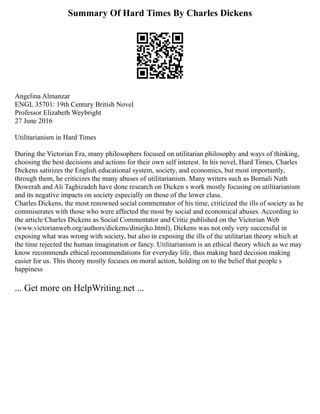 Summary Of Hard Times By Charles Dickens
Angelina Almanzar
ENGL 35701: 19th Century British Novel
Professor Elizabeth Weybright
27 June 2016
Utilitarianism in Hard Times
During the Victorian Era, many philosophers focused on utilitarian philosophy and ways of thinking,
choosing the best decisions and actions for their own self interest. In his novel, Hard Times, Charles
Dickens satirizes the English educational system, society, and economics, but most importantly,
through them, he criticizes the many abuses of utilitarianism. Many writers such as Bornali Nath
Dowerah and Ali Taghizadeh have done research on Dicken s work mostly focusing on utilitarianism
and its negative impacts on society especially on those of the lower class.
Charles Dickens, the most renowned social commentator of his time, criticized the ills of society as he
commiserates with those who were affected the most by social and economical abuses. According to
the article Charles Dickens as Social Commentator and Critic published on the Victorian Web
(www.victorianweb.org/authors/dickens/diniejko.html), Dickens was not only very successful in
exposing what was wrong with society, but also in exposing the ills of the utilitarian theory which at
the time rejected the human imagination or fancy. Utilitarianism is an ethical theory which as we may
know recommends ethical recommendations for everyday life, thus making hard decision making
easier for us. This theory mostly focuses on moral action, holding on to the belief that people s
happiness
... Get more on HelpWriting.net ...
 