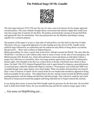 The Political Stage Of Mr. Gandhi
The time lapse between 1919 1939 saw the rise of a man, soon to be known for his unique approach
towards politics. This man, Ghandi, brought about a movement that started a ripple that would soon
turn into a huge tide of anarchy for the Brits. His politics promoted the concept of Swaraj Self Rule
and ignited the flare for nationalism. This time period also saw the Muslims and Hindus coming
together for a common purpose.
The purpose of this paper is to give a clear idea of what politics was like back in that time in India.
This piece will use a sequential approach of events leading up to the arrival of Mr. Gandhi on the
political stage followed by an exploration into his endeavors and efforts to bring about a revolution
that proved to ... Show more content on Helpwriting.net ...
Before proceeding, let s have a quick look at the local s attitude towards the British. The state after the
World War 1 was that of a rule without order, trust or sense of unity. In the state of war emergency, the
British passed a bill, Rowlett Act, which allowed them to arrest and detain an individual without a
proper trial. Obvious as it should be, there were huge protests against this insane bill, violating basic
human rights. One dreadful event that was written down in history with blood came about in these
times. On April 13th 1919, General Reginald Dyer took it upon himself to disperse a peaceful protest
in enclosed space called the Jallianwalla Bagh in Amritsar. 370 protestors were killed and 1000 were
wounded though some argue figures were much higher. What was further disconcerting was General
Dyer s lack of remorse or repent. On his return home he was lauded and awarded as opposed to being
held accountable for his actions . This added fuel to the fire, and the resent towards the British started
gaining popularity and the Indians decided they had had enough. They refused to stand by and watch
themselves being toyed around like puppets and being ridiculed not to forget tortured like animals.
It was during these times of unrest that M.K Gandhi made his presence for the first time. He travelled
back to India from South Africa. He was recorded having said that he could no longer agree with a
... Get more on HelpWriting.net ...
 