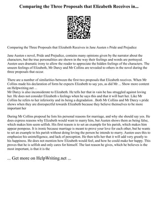Comparing the Three Proposals that Elizabeth Receives in...
Comparing the Three Proposals that Elizabeth Receives in Jane Austen s Pride and Prejudice
Jane Austen s novel, Pride and Prejudice, contains many opinions given by the narrator about the
characters, but the true personalities are shown in the way their feelings and words are portrayed.
Austen uses dramatic irony to allow the reader to appreciate the hidden feelings of the characters. The
unseen feelings of Elizabeth, Mr Darcy and Mr Collins are revealed to others in the novel during the
three proposals that occur.
There are a number of similarities between the first two proposals that Elizabeth receives. When Mr
Collins made his declaration of form he expects Elizabeth to say yes, as did Mr ... Show more content
on Helpwriting.net ...
Mr Darcy is also inconsiderate to Elizabeth. He tells her that in vain he has struggled against loving
her. He does not consider Elizabeth s feelings when he says this and that it will hurt her. Like Mr
Collins he refers to her inferiority and its being a degradation . Both Mr Collins and Mr Darcy s pride
shows when they are disrespectful towards Elizabeth because they believe themselves to be more
important her
During Mr Collins proposal he lists his personal reasons for marriage, and why she should say yes. He
does express reasons why Elizabeth would want to marry him, but Austen shows them as being false,
which makes him seem selfish. His first reason is to set an example for his parish, which makes him
appear pompous. It is ironic because marriage is meant to prove your love for each other, but he wants
to set an example to his parish without doing loving the person he intends to marry. Austen uses this to
emphasize his unintelligence, and lack of perception. He then tells her that it will add very greatly to
his happiness. He does not mention how Elizabeth would feel, and how he could make her happy. This
proves that he is selfish and only cares for himself. The last reason he gives, which he believes is the
most important, is that it is the
... Get more on HelpWriting.net ...
 