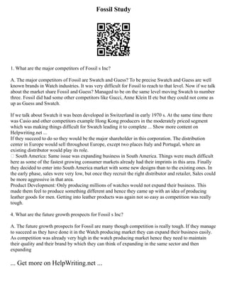 Fossil Study
1. What are the major competitors of Fossil s Inc?
A. The major competitors of Fossil are Swatch and Guess? To be precise Swatch and Guess are well
known brands in Watch industries. It was very difficult for Fossil to reach to that level. Now if we talk
about the market share Fossil and Guess? Managed to be on the same level moving Swatch to number
three. Fossil did had some other competitors like Gucci, Anne Klein II etc but they could not come as
up as Guess and Swatch.
If we talk about Swatch it was been developed in Switzerland in early 1970 s. At the same time there
was Casio and other competitors example Hong Kong producers in the moderately priced segment
which was making things difficult for Swatch leading it to complete ... Show more content on
Helpwriting.net ...
If they succeed to do so they would be the major shareholder in this corporation. The distribution
center in Europe would sell throughout Europe, except two places Italy and Portugal, where an
existing distributor would play its role.
 South America: Same issue was expanding business in South America. Things were much difficult
here as some of the fastest growing consumer markets already had their imprints in this area. Finally
they decided to enter into South America market with some new designs than to the existing ones. In
the early phase, sales were very low, but once they recruit the right distributor and retailer, Sales could
be more aggressive in that area.
Product Development: Only producing millions of watches would not expand their business. This
made them feel to produce something different and hence they came up with an idea of producing
leather goods for men. Getting into leather products was again not so easy as competition was really
tough.
4. What are the future growth prospects for Fossil s Inc?
A. The future growth prospects for Fossil are many though competition is really tough. If they manage
to succeed as they have done it in the Watch producing market they can expand their business easily.
As competition was already very high in the watch producing market hence they need to maintain
their quality and their brand by which they can think of expanding in the same sector and then
expanding
... Get more on HelpWriting.net ...
 