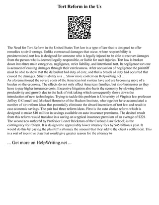 Tort Reform in the Us
The Need for Tort Reform in the United States Tort law is a type of law that is designed to offer
remedies to civil wrongs. Unlike contractual damages that occur, where responsibility is
predetermined, tort law is designed for someone who is legally injured to be able to recover damages
from the person who is deemed legally responsible, or liable for such injuries. Tort law is broken
down into three main categories, negligence, strict liability, and intentional tort. In negligence tort one
is accused of causing damages through their carelessness. After accusation of negligence the plaintiff
must be able to show that the defendant had duty of care, and that a breach of duty had occurred that
caused the damages. Strict liability is a ... Show more content on Helpwriting.net ...
As aforementioned the severe costs of the American tort system have and are becoming more of a
burden on the economy. The effects do not only affect American families, but also businesses as they
have to pay higher insurance costs. Excessive litigation also hurts the economy by slowing down
productivity and growth due to the lack of risk taking which consequently slows down the
introduction of new technologies. Trying to tackle this problem is University of Virginia law professor
Jeffrey O Connell and Michael Horowitz of the Hudson Institute, who together have accumulated a
number of tort reform ideas that potentially eliminate the absurd incentives of tort law and result in
cast economic savings. The pair had three reform ideas. First is the auto choice reform which is
designed to make $40 million in savings available on auto insurance premiums. The desired result
from this reform would translate in a saving on a typical insurance premium of an average of $221.
The second (co authored by Professor Lester Brickman of the Cardozo Law School) is the
contingency fee reform. It is designed to appreciably lower attorney fees by $45 billion a year. It
would do this by paying the plaintiff s attorney the amount that they add to the client s settlement. This
is a sort of incentive plan that would give greater reason for the attorney to
... Get more on HelpWriting.net ...
 
