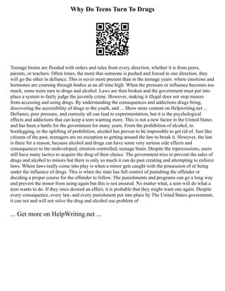 Why Do Teens Turn To Drugs
Teenage brains are flooded with orders and rules from every direction, whether it is from peers,
parents, or teachers. Often times, the more that someone is pushed and forced in one direction, they
will go the other in defiance. This is never more present than in the teenage years: where emotions and
hormones are coursing through bodies at an all time high. When the pressure or influence becomes too
much, some teens turn to drugs and alcohol. Laws are then broken and the government must put into
place a system to fairly judge the juvenile crime. However, making it illegal does not stop minors
from accessing and using drugs. By understanding the consequences and addictions drugs bring,
discovering the accessibility of drugs to the youth, and ... Show more content on Helpwriting.net ...
Defiance, peer pressure, and curiosity all can lead to experimentation, but it is the psychological
effects and addictions that can keep a teen wanting more. This is not a new factor in the United States
and has been a battle for the government for many years. From the prohibition of alcohol, to
bootlegging, to the uplifting of prohibition, alcohol has proven to be impossible to get rid of. Just like
citizens of the past, teenagers are no exception to getting around the law to break it. However, the law
is there for a reason, because alcohol and drugs can have some very serious side effects and
consequences to the undeveloped, emotion controlled, teenage brain. Despite the repercussions, users
still have many tactics to acquire the drug of their choice. The government tries to prevent the sales of
drugs and alcohol to minors but there is only so much it can do past creating and attempting to enforce
laws. Where laws really come into play is when a minor gets caught with the possession of or being
under the influence of drugs. This is when the state has full control of punishing the offender or
deciding a proper course for the offender to follow. The punishments and programs can go a long way
and prevent the minor from using again but this is not ensured. No matter what, a teen will do what a
teen wants to do. If they once desired an effect, it is probable that they might want one again. Despite
every consequence, every law, and every punishment put into place by The United States government,
it can not and will not solve the drug and alcohol use problem of
... Get more on HelpWriting.net ...
 