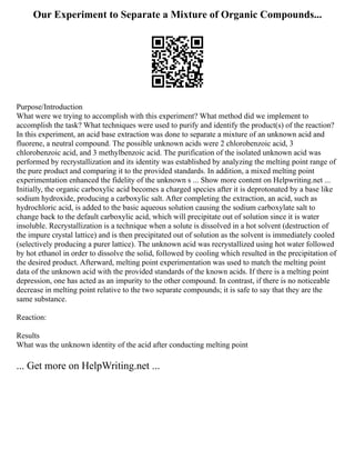 Our Experiment to Separate a Mixture of Organic Compounds...
Purpose/Introduction
What were we trying to accomplish with this experiment? What method did we implement to
accomplish the task? What techniques were used to purify and identify the product(s) of the reaction?
In this experiment, an acid base extraction was done to separate a mixture of an unknown acid and
fluorene, a neutral compound. The possible unknown acids were 2 chlorobenzoic acid, 3
chlorobenzoic acid, and 3 methylbenzoic acid. The purification of the isolated unknown acid was
performed by recrystallization and its identity was established by analyzing the melting point range of
the pure product and comparing it to the provided standards. In addition, a mixed melting point
experimentation enhanced the fidelity of the unknown s ... Show more content on Helpwriting.net ...
Initially, the organic carboxylic acid becomes a charged species after it is deprotonated by a base like
sodium hydroxide, producing a carboxylic salt. After completing the extraction, an acid, such as
hydrochloric acid, is added to the basic aqueous solution causing the sodium carboxylate salt to
change back to the default carboxylic acid, which will precipitate out of solution since it is water
insoluble. Recrystallization is a technique when a solute is dissolved in a hot solvent (destruction of
the impure crystal lattice) and is then precipitated out of solution as the solvent is immediately cooled
(selectively producing a purer lattice). The unknown acid was recrystallized using hot water followed
by hot ethanol in order to dissolve the solid, followed by cooling which resulted in the precipitation of
the desired product. Afterward, melting point experimentation was used to match the melting point
data of the unknown acid with the provided standards of the known acids. If there is a melting point
depression, one has acted as an impurity to the other compound. In contrast, if there is no noticeable
decrease in melting point relative to the two separate compounds; it is safe to say that they are the
same substance.
Reaction:
Results
What was the unknown identity of the acid after conducting melting point
... Get more on HelpWriting.net ...
 
