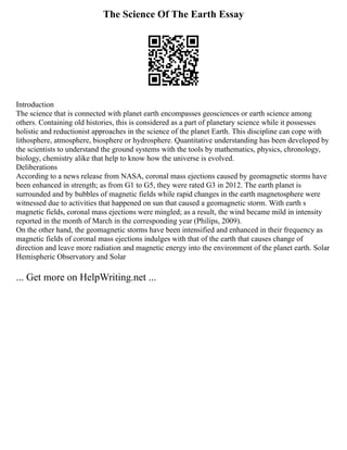The Science Of The Earth Essay
Introduction
The science that is connected with planet earth encompasses geosciences or earth science among
others. Containing old histories, this is considered as a part of planetary science while it possesses
holistic and reductionist approaches in the science of the planet Earth. This discipline can cope with
lithosphere, atmosphere, biosphere or hydrosphere. Quantitative understanding has been developed by
the scientists to understand the ground systems with the tools by mathematics, physics, chronology,
biology, chemistry alike that help to know how the universe is evolved.
Deliberations
According to a news release from NASA, coronal mass ejections caused by geomagnetic storms have
been enhanced in strength; as from G1 to G5, they were rated G3 in 2012. The earth planet is
surrounded and by bubbles of magnetic fields while rapid changes in the earth magnetosphere were
witnessed due to activities that happened on sun that caused a geomagnetic storm. With earth s
magnetic fields, coronal mass ejections were mingled; as a result, the wind became mild in intensity
reported in the month of March in the corresponding year (Philips, 2009).
On the other hand, the geomagnetic storms have been intensified and enhanced in their frequency as
magnetic fields of coronal mass ejections indulges with that of the earth that causes change of
direction and leave more radiation and magnetic energy into the environment of the planet earth. Solar
Hemispheric Observatory and Solar
... Get more on HelpWriting.net ...
 