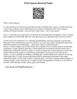 Work Spouse Research Paper
What s a Work Spouse ?
It s that one person at work that you gravitate towards, to perhaps share a meme, or notify when there
s cake in the conference room. That one person you share an inside joke with via text during a
pointless 40 minute meeting. C mon you know what I mean... you re work spouse.
Now, it s cool when your single and it can develop into something. But what happens if you re already
taken; might your relationship with your work spouse give your significant other cause for concern?
No one wants to be cheated on: it s a ridiculing, heartbreaking, and energy draining to say the least.
Being deceived is painful and if you re not careful it can cause you to grow subsequently jaded about
both future partners and relationships. ... Show more content on Helpwriting.net ...
Money s a touchy subject, and one that I ll get into eventually. However money spent on another that
jeopardizes a couples financial goals hat is earned shared and accounted for between money that is
earned and accounted for between a couple, is wired to someone else for their pleasure or needs, then
the best interest of the couple as a unit becomes jeopardized. So paying for your work spouse s
lunches, or overly spending on a birthday or Holiday gift, would certainly pose a threat to an existing
relationship. But it s a topic and asset that should only be administered and spent by the couple
needs/desires/plans, not the needs of others. Financial goals, even future vacations planned together in
a dating situation, create incentives for a couple to remain monogamous or exclusive, so any leaks in
the plan would sabotage a couple s plans, goals, and ultimate
... Get more on HelpWriting.net ...
 