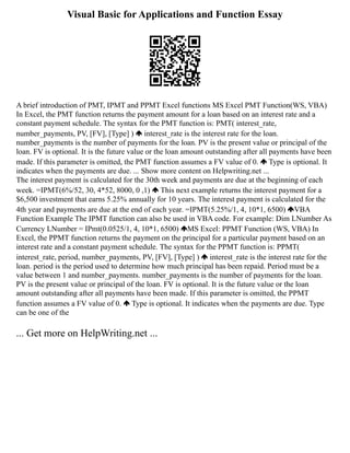 Visual Basic for Applications and Function Essay
A brief introduction of PMT, IPMT and PPMT Excel functions MS Excel PMT Function(WS, VBA)
In Excel, the PMT function returns the payment amount for a loan based on an interest rate and a
constant payment schedule. The syntax for the PMT function is: PMT( interest_rate,
number_payments, PV, [FV], [Type] ) interest_rate is the interest rate for the loan.
number_payments is the number of payments for the loan. PV is the present value or principal of the
loan. FV is optional. It is the future value or the loan amount outstanding after all payments have been
made. If this parameter is omitted, the PMT function assumes a FV value of 0. Type is optional. It
indicates when the payments are due. ... Show more content on Helpwriting.net ...
The interest payment is calculated for the 30th week and payments are due at the beginning of each
week. =IPMT(6%/52, 30, 4*52, 8000, 0 ,1) This next example returns the interest payment for a
$6,500 investment that earns 5.25% annually for 10 years. The interest payment is calculated for the
4th year and payments are due at the end of each year. =IPMT(5.25%/1, 4, 10*1, 6500) VBA
Function Example The IPMT function can also be used in VBA code. For example: Dim LNumber As
Currency LNumber = IPmt(0.0525/1, 4, 10*1, 6500) MS Excel: PPMT Function (WS, VBA) In
Excel, the PPMT function returns the payment on the principal for a particular payment based on an
interest rate and a constant payment schedule. The syntax for the PPMT function is: PPMT(
interest_rate, period, number_payments, PV, [FV], [Type] ) interest_rate is the interest rate for the
loan. period is the period used to determine how much principal has been repaid. Period must be a
value between 1 and number_payments. number_payments is the number of payments for the loan.
PV is the present value or principal of the loan. FV is optional. It is the future value or the loan
amount outstanding after all payments have been made. If this parameter is omitted, the PPMT
function assumes a FV value of 0. Type is optional. It indicates when the payments are due. Type
can be one of the
... Get more on HelpWriting.net ...
 
