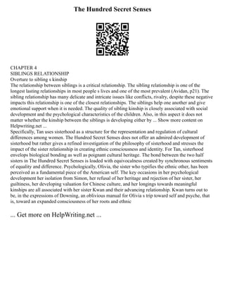 The Hundred Secret Senses
CHAPTER 4
SIBLINGS RELATIONSHIP
Overture to sibling s kinship
The relationship between siblings is a critical relationship. The sibling relationship is one of the
longest lasting relationships in most people s lives and one of the most prevalent (Avidan, p21). The
sibling relationship has many delicate and intricate issues like conflicts, rivalry, despite these negative
impacts this relationship is one of the closest relationships. The siblings help one another and give
emotional support when it is needed. The quality of sibling kinship is closely associated with social
development and the psychological characteristics of the children. Also, in this aspect it does not
matter whether the kinship between the siblings is developing either by ... Show more content on
Helpwriting.net ...
Specifically, Tan uses sisterhood as a structure for the representation and regulation of cultural
differences among women. The Hundred Secret Senses does not offer an admired development of
sisterhood but rather gives a refined investigation of the philosophy of sisterhood and stresses the
impact of the sister relationship in creating ethnic consciousness and identity. For Tan, sisterhood
envelops biological bonding as well as poignant cultural heritage. The bond between the two half
sisters in The Hundred Secret Senses is loaded with equivocalness created by synchronous sentiments
of equality and difference. Psychologically, Olivia, the sister who typifies the ethnic other, has been
perceived as a fundamental piece of the American self. The key occasions in her psychological
development her isolation from Simon, her refusal of her heritage and rejection of her sister, her
guiltiness, her developing valuation for Chinese culture, and her longings towards meaningful
kinships are all associated with her sister Kwan and their advancing relationship. Kwan turns out to
be, in the expressions of Downing, an oblivious manual for Olivia s trip toward self and psyche, that
is, toward an expanded consciousness of her roots and ethnic
... Get more on HelpWriting.net ...
 
