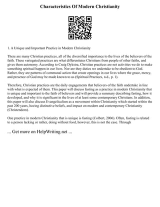 Characteristics Of Modern Christianity
1. A Unique and Important Practice in Modern Christianity
There are many Christian practices, all of the diversified importance to the lives of the believers of the
faith. These variegated practices are what differentiates Christians from people of other faiths, and
gives them autonomy. According to Craig Dykstra, Christian practices are not activities we do to make
something spiritual happen in our lives. Nor are they duties we undertake to be obedient to God.
Rather, they are patterns of communal action that create openings in our lives where the grace, mercy,
and presence of God may be made known to us (Spiritual Practices, n.d., p. 1).
Therefore, Christian practices are the daily engagements that believers of the faith undertake in line
with what is expected of them. This paper will discuss fasting as a practice in modern Christianity that
is unique and important to the faith of believers and will provide a summary describing fasting, how it
developed, and why it is significant in the lives of at least some contemporary Christians. In addition,
this paper will also discuss Evangelicalism as a movement within Christianity which started within the
past 200 years, having distinctive beliefs, and impact on modern and contemporary Christianity
(Christendom).
One practice in modern Christianity that is unique is fasting (Colbert, 2006). Often, fasting is related
to a person lacking or rather, doing without food, however, this is not the case. Through
... Get more on HelpWriting.net ...
 