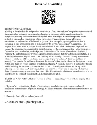 Definition of Auditing
DEFINITION OF AUDITING
Auditing is described as the independent examination of and expression of an opinion on the financial
statements of an enterprise by an appointed auditor in pursuance of that appointment and in
compliance with any relevant statutory obligation. Thus auditing of information systems can be
defined as independent examination of and expression of an opinion on the development,
documentation and controls of information systems of an enterprise by an appointed auditor in
pursuance of that appointment and in compliance with any relevant company requirement. The
purpose of an audit is not to provide additional information but rather it is intended to provide the
users of the systems with assurance that the information ... Show more content on Helpwriting.net ...
The auditor seeks to obtain some background information of the nature of the client s business. *
Planning the audit; the auditor prepares a planning memorandum that shows the general strategy in to
be followed in conducting the audit. * Ascertaining and evaluating clients accounting systems and
internal controls, use of flow charts and evaluating using key questions. * Carrying out tests of
controls: This enables the auditor to determine the level of reliance to be placed on the internal control
system and therefore reduce the level of substantive testing. * Planning the level of substantive testing
and formulating the substantive tests to be carried out. * Carrying out substantive testing on the
selecting account balances. * Carrying out the final analytical review and concluding whether the
financial statements show a true and fair view. * Drafting the audit opinion and any other reports to be
issued under the terms of engagement e.g. the management letter.
RIGHTS OF AUDITORS 1. Rights of access at all time to accounting records of the company. This
includes;
a. Rights of access to statutory books of accounts e.g. shareholders register, memorandum of
association and minutes of important meetings. b. Access to returns from branches and vouchers of the
company.
2. To require from officers and employees of
... Get more on HelpWriting.net ...
 