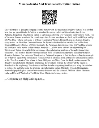 Mumbo Jumbo And Traditional Detective Fiction
Since the thesis is going to compare Mumbo Jumbo with the traditional detective fiction. It is needed
here that we should find a definition or standard for the so called traditional detective fiction .
Actually, the pattern of detective fiction is very rigid, allowing few variations from work to work. Two
of the most famous standards for classic detective fictions have been set forth by Ronald Knox and by
S.S.Van Dine (whose real name is Willard Huntington Wright). Ronald Knox is a British detective
story writer. He listed Ten Commandments for detective fictions in his introduction to The Best
[English] Detective Stories of 1928. Similarly, the American detective novelist S.S.Van Dine who is
the creator of Philo Vance (often cited as America s ... Show more content on Helpwriting.net ...
This type of fiction highlighted the importance of psychological analysis of the culprits and other
characters. This kind of detective stories is much more violent and suspenseful than other types of
detective fictions. One pattern of this detective fiction of suspense is that: the hero or heroine must pit
his or her wit against the criminals or vicious power in a limited time, or the hero or heroine is certain
to die. The first work of this school is Eden Phillpotts s A Voice From the Dark, unlike most of the
detective novels before, Phillpotts abandoned the whodunit format, the identity of the culprit is
described at the beginning. The detective suffers from lacking enough evidence to bring the criminal
to justice. By tactfully using the criminal s psychological status, Phillpotts provided the reader a
wonderful psychological contest between the detective and the criminal. William Irish s Phantom
Lady and Cornell Woolrich s The Bride Wore Black also belongs to this
... Get more on HelpWriting.net ...
 