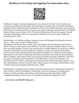 Healthcare Is Evolving And Applying New Innovations Into...
Healthcare is rapidly evolving and applying new innovations into its field. It now includes more
concepts that combine both information and technology, for example, the area of health information
technology (HIT). Health information technology is also known as health informatics and includes the
different areas of clinical specialties or diseases, user, agent, technology, and information level (Martin
Sanchez, Maojo, Lopez Campos, 2002). The field of bioinformatics fits into the category of health
information technology because it is a disciplinary field that involves both science/ health and
technology (Hoyt, 2010).
Bioinformatics is a field that combines, computer science with biological and biomedical sciences
such as ... Show more content on Helpwriting.net ...
The database must also be able to, accept, store, and manage molecular physiology data (Moore,
2007). In doing so, selecting the correct database is essential, and many companies choose to create
their own private database. However, the creation and use of public databases are on the rise. After all
the genetic information has been inputted into a database, it needs to be analyzed. Data analysis
consists of data mining and machine learning methods, through the use of high powered computers.
Data analysis is also used for identifying any bimolecular patterns in the observed outcome (Moore,
2007). In addition, data mining is then used to manage and study the genetic information. After all of
the analysis and studying, the interpretation of the information is what is most important. The
researchers need to be able to understand and comprehend what the data information signifies. From
there, bioinformatics can then be used for other various resources. For instance, bioinformatics can be
valuable in delivering therapeutics (Bioinformatics, 2000).
Bioinformatics is important because it allows researchers and scientists to study genetic information
and to be able to add to the database(s). Furthermore, it led to the emergence of computational
biology, in which researchers and scientists could interpret the genetic data (Hagen, 2000).
Computational biology involves the use of, algorithms and artificial intelligence to: find
... Get more on HelpWriting.net ...
 