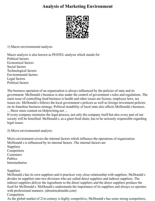 Analysis of Marketing Environment
1) Macro environmental analysis
Macro analysis is also known as PESTEL analysis which stands for
Political factors
Economical factors
Social factors
Technological factors
Environmental factors
Legal factors
Political factors
The business operation of an organization is always influenced by the policies of state and its
government. McDonald s business is also under the control of government s rules and regulations. The
main issue of controlling food business is health and other issues are license, employee laws, tax
issues etc. McDonald s follows the local government s policies as well as foreign investment policies
on its franchise business strategy. Political instability of local state also affects McDonald s business.
... Show more content on Helpwriting.net ...
If every company maintains the legal process, not only the company itself but also every part of our
society will be benefited. McDonald s, as a giant food chain, has to be seriously responsible regarding
legal issues.
2) Micro environmental analysis:
Micro environment covers the internal factors which influence the operations of organization.
McDonald s is influenced by its internal factors .The internal factors are
Suppliers
Competitors
Customers
Publics
Intermediaries
Suppliers
McDonald s has its own suppliers and it practices very close relationship with suppliers. McDonald s
divides its suppliers into two divisions who are called direct suppliers and indirect suppliers. The
indirect suppliers deliver the ingredients to the direct suppliers and the direct suppliers produce the
food for McDonald s. McDonald s understands the importance of its suppliers and always co operates
with professional manners. (aboutmcdonalds.com)
Competitors
As the global market of 21st century is highly competitive, McDonald s has some strong competitors,
 