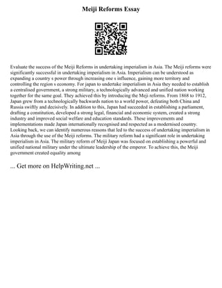 Meiji Reforms Essay
Evaluate the success of the Meiji Reforms in undertaking imperialism in Asia. The Meiji reforms were
significantly successful in undertaking imperialism in Asia. Imperialism can be understood as
expanding a country s power through increasing one s influence, gaining more territory and
controlling the region s economy. For japan to undertake imperialism in Asia they needed to establish
a centralised government, a strong military, a technologically advanced and unified nation working
together for the same goal. They achieved this by introducing the Meji reforms. From 1868 to 1912,
Japan grew from a technologically backwards nation to a world power, defeating both China and
Russia swiftly and decisively. In addition to this, Japan had succeeded in establishing a parliament,
drafting a constitution, developed a strong legal, financial and economic system, created a strong
industry and improved social welfare and education standards. These improvements and
implementations made Japan internationally recognised and respected as a modernised country.
Looking back, we can identify numerous reasons that led to the success of undertaking imperialism in
Asia through the use of the Meiji reforms. The military reform had a significant role in undertaking
imperialism in Asia. The military reform of Meiji Japan was focused on establishing a powerful and
unified national military under the ultimate leadership of the emperor. To achieve this, the Meiji
government created equality among
... Get more on HelpWriting.net ...
 