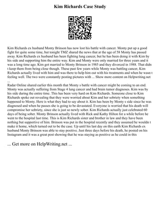 Kim Richards Case Study
Kim Richards ex husband Monty Brinson has now lost his battle with cancer. Monty put up a good
fight for quite some time, but tonight TMZ shared the news that at the age of 58 Monty has passed
away. Kim Richards ex husband has been fighting lung cancer, but he has been doing it with Kim by
his side and supporting him the entire way. Kim and Monty were only married for three years and it
was a long time ago. Kim got married to Monty Brinson in 1985 and they divorced in 1988. That didn
t keep them from being close though. These past few years while Monty was battling cancer, Kim
Richards actually lived with him and was there to help him out with his treatments and when he wasn t
feeling well. The two were constantly posting pictures with ... Show more content on Helpwriting.net
...
Radar Online shared earlier this month that Monty s battle with cancer might be coming to an end.
Monty was actually suffering from Stage 4 lung cancer and had brain tumor diagnoses. Kim was by
his side during the entire time. This has been very hard on Kim Richards. Someone close to Kim
Richards spoke out revealing that they were worried about Kim and her sobriety when something
happened to Monty. Here is what they had to say about it. Kim has been by Monty s side since he was
diagnosed and when he passes she is going to be devastated. Everyone is worried that his death will
compromise her sobriety, since she is just so newly sober. Kim Richards actually just celebrated 60
days of being sober. Monty Brinson actually lived with Rick and Kathy Hilton for a while before he
went to the hospital last time. This is Kim Richards sister and brother in law and they have been
nothing but supportive of him. Brinson was put in the hospital recently and they assumed he wouldn t
make it home, which turned out to be the case. Up until his last day on this earth Kim Richards ex
husband Monty Brinson was able to stay positive. Just three days before his death, he posted on his
Instagram and it was a great post showing that he was staying as positive as he could in this
... Get more on HelpWriting.net ...
 