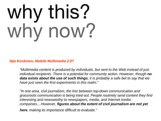 why this?   why now? Ilpo Koskinen,  Mobile Multimedia 2.0?   “ M ultimedia content is produced by individuals, but sent to the Web instead of just individual recipients. There is a potential for community action. However, though  no data exists about the use of such things , it is probably a safe bet to say that we have just seen the first experiments in this realm.” “ I n one area, civil journalism, the line between top-down communication and grassroots communication is being tried out. People routinely send content they find interesting and newsworthy to newspapers, media, and Internet media companies....However,  figures about the extent of civil journalism are not yet here , making its importance difficult to evaluate.”   