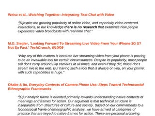 Weisz et al.,  W atching Together: Integrating Text Chat with Video “ [ D]espite the growing popularity of online video, and especially video-centered interactions, to our knowledge  there is no research  that examines how people experience video broadcasts with real-time chat. ” M.G. Siegler,  ‘ Looking Forward To Streaming Live Video From Your iPhone 3G S? Not So Fast.’  TechCrunch, 6/10/09 “ W hy any of this matters is because live streaming video from your phone is proving to be an invaluable tool for certain circumstances. Despite its popularity, most people still don ’t  carry around Flip cameras at all times, and even if they did, those don ’ t stream live to the web. But having such a tool that is always on you, on your phone, with such capabilities is huge. ” Okabe & Ito,   E veryday Contexts of Camera Phone Use: Steps Toward Technosocial Ethnographic Frameworks “ [ O]ur analytic frame is oriented primarily towards understanding native contexts of meanings and frames for action .  Our argument is that technical structure is inseparable from structures of culture and society .  Based on our commitments to a technosocial frame of ethnographic analysis, we have arrived at categories of practice that are keyed to native frames for action. These are personal archiving, intimate visual co-presence, and peer-to-peer news and sharing. ” 