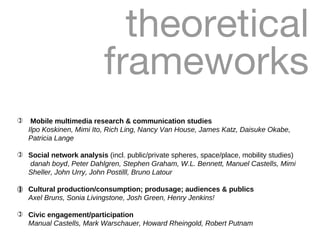 theoretical frameworks Mobile multimedia research & communication studies   Ilpo Koskinen, Mimi Ito, Rich Ling, Nancy Van House, James Katz, Daisuke Okabe, Patricia Lange Social network analysis  (incl. public/private spheres, space/place, mobility studies)   danah boyd ,  Peter Dahlgren, Stephen Graham, W.L. Bennett, Manuel Castells, Mimi Sheller, John Urry, John Postilll, Bruno Latour   Cultural production/consumption; produsage; audiences & publics   Axel Bruns, Sonia Livingstone, Josh Green, Henry Jenkins! Civic engagement/participation Manual Castells, Mark Warschauer, Howard Rheingold, Robert Putnam 