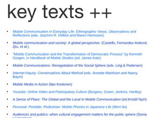 key texts ++ Mobile Communication in Everyday Life: Ethnographic Views, Observations and Reflections  (eds. Joachim R. H öf l ich and Maren Hartmann) Mobile communication and society: A global perspective.  (Castells, Fernandez-Ardevol, Qiu, et al.) “ Mobile Communication and the Transformation of Democratic Process” by Kenneth Gergen, in  Handbook of Mobile Studies  (ed. James Katz) Mobile Communications: Renegotiation of the Social Sphere  (eds. Ling & Pedersen) Internet Inquiry: Conversations About Method  (eds. Annette Markham and Nancy Baym) Mobile Media in Action  (Ilpo Koskinen) Youtube: Online Video and Participatory Culture  (Burgess, Green, Jenkins, Hartley) A Sense of Place: The Global and the Local In Mobile Communication  (ed.Krist óf N yiri) Personal, Portable, Pedestrian: Mobile Phones in Japanese Life  (Mimi Ito) Audiences and publics: when cultural engagement matters for the public sphere  (Sonia Livingstone) 