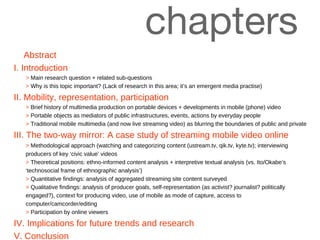 chapters  Abstract I. Introduction >  Main research question + related sub-questions >  Why is this topic important? (Lack of research in this area; it’s an emergent media practise) II. Mobility, representation, participation >  Brief history of multimedia production on portable devices + developments in mobile (phone) video >  Portable objects as mediators of public infrastructures, events, actions by everyday people >  Traditional mobile multimedia (and now live streaming video) as blurring the boundaries of public and private III. The two-way mirror: A case study of streaming mobile video online >  Methodological approach (watching and categorizing content (ustream.tv, qik.tv, kyte.tv); interviewing producers of key  ‘c ivic value ’  videos >   Theoretical positions: ethno-informed content analysis + interpretive textual analysis (vs. Ito/Okabe’s ‘technosocial frame of ethnographic analysis’)  >   Quantitative findings: analysis of aggregated streaming site content surveyed >   Qualitative findings: analysis of producer goals, self-representation (as activist? journalist? politically engaged?), context for producing video, use of mobile as mode of capture, access to computer/camcorder/editing >   Participation by online viewers IV. Implications for future trends and research V. Conclusion 