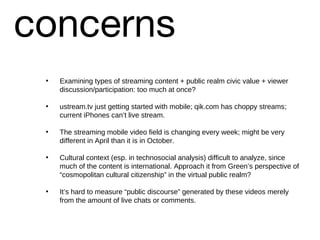 concerns Examining types of streaming content + public realm civic value + viewer discussion/participation: too much at once? ustream.tv just getting started with mobile; qik.com has choppy streams; current iPhones can’t live stream. The streaming mobile video field is changing every week; might be very different in April than it is in October. Cultural context (esp. in technosocial analysis) difficult to analyze, since much of the content is international. Approach it from Green’s perspective of “cosmopolitan cultural citizenship” in the virtual public realm? It’s hard to measure “public discourse” generated by these videos merely from the amount of live chats or comments. 