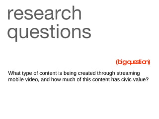 research questions What type of content is being created through streaming mobile video, and how much of this content has civic value?   (big question) 