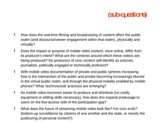 How does the real-time filming and broadcasting of content affect the public realm (and discourse/viewer engagement within that realm), physically and virtually? Does the impact or purpose of mobile video content, once online, differ from its producer's intent? What are the contexts around which these videos are being produced? Do producers of civic content self-identify as activists, journalists, politically engaged or technically proficient? With mobile video documentation of private and public spheres increasing, how is the intersection of the public and private becoming increasingly blurred in the virtual public realm, and through the physical mobility enabled by mobile phones? What ‘technosocial’ practises are emerging? As mobile video becomes easier to produce and distribute (no costly equipment or editing skills necessary), how does this expand produsage to users on the low-access side of the participation gap? What does the future of streaming mobile video look like? For civic ends? (bottom-up surveillance by citizens of one another and the state, or merely the publicizing of personal content?) (sub-questions) 