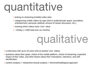 quantitative >  e-interviews with up to 10 users who’ve posted ‘civic’ videos >  questions about their goals, choice of the mobile platform, choice of streaming, expected impact of their video, and other factors about their motivations, intentions, and self-identification >  content analysis + interpretive textual analysis + ethnomethodological approach qualitative >  lurking on streaming {mobile} video sites >  categorizing mobile videos by type (shot in public/private space; journalistic, entertainment, personal, political; amount of viewer discussion, etc.) >  tracking which videos have ‘civic’ value >  ~10/day (~1,800 total over six months) 