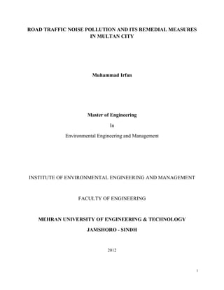 ROAD TRAFFIC NOISE POLLUTION AND ITS REMEDIAL MEASURES
IN MULTAN CITY
Muhammad Irfan
Master of Engineering
In
Environmental Engineering and Management
INSTITUTE OF ENVIRONMENTAL ENGINEERING AND MANAGEMENT
FACULTY OF ENGINEERING
MEHRAN UNIVERSITY OF ENGINEERING & TECHNOLOGY
JAMSHORO - SINDH
2012
i
 