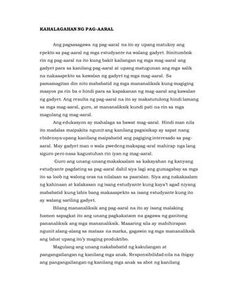KAHALAGAHAN NG PAG-AARAL
Ang pagsasagawa ng pag-aaral na ito ay upang matukoy ang
epekto sa pag-aaral ng mga estudyante na walang gadyet. Itinitumbok
rin ng pag-aaral na ito kung bakit kailangan ng mga mag-aaral ang
gadyet para sa kanilang pag-aaral at upang matugunan ang mga salik
na nakaaapekto sa kawalan ng gadyet ng mga mag-aaral. Sa
pamamagitan din nito mababatid ng mga mananaliksik kung magiging
maayos pa rin ba o hindi para sa kapakanan ng mag-aaral ang kawalan
ng gadyet. Ang resulta ng pag-aaral na ito ay makatutulong hindi lamang
sa mga mag-aaral, guro, at mananaliksik kundi pati na rin sa mga
magulang ng mag-aaral.
Ang edukasyon ay mahalaga sa bawat mag-aaral. Hindi man nila
ito madalas maipakita ngunit ang kanilang pagsisikap ay sapat nang
ebidensya upang kanilang maipabatid ang pagiging interesado sa pag-
aaral. May gadyet man o wala pwedeng makapag-aral mahirap nga lang
siguro pero nasa kagustuhan rin iyan ng mag-aaral.
Guro ang unang-unang makakaalam sa kakayahan ng kanyang
estudyante pagdating sa pag-aaral dahil siya lagi ang gumagabay sa mga
ito sa loob ng walong oras na nilalaan sa paaralan. Siya ang nakakaalam
ng kahinaan at kalakasan ng isang estudyante kung kaya’t agad niyang
mababatid kung labis bang makaaapekto sa isang estudyante kung ito
ay walang sariling gadyet.
Bilang mananaliksik ang pag-aaral na ito ay isang malaking
hamon sapagkat ito ang unang pagkakataon na gagawa ng ganitong
pananaliksik ang mga mananaliksik. Maaaring sila ay mahihirapan
ngunit alang-alang sa mataas na marka, gagawin ng mga mananaliksik
ang lahat upang ito’y maging produktibo.
Magulang ang unang nakababatid ng kakulangan at
pangangailangan ng kanilang mga anak. Responsibilidad nila na ibigay
ang pangangailangan ng kanilang mga anak sa abot ng kanilang
 