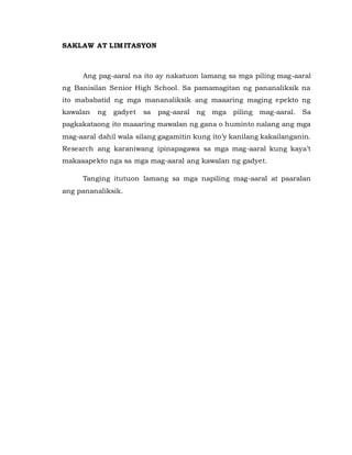 SAKLAW AT LIMITASYON
Ang pag-aaral na ito ay nakatuon lamang sa mga piling mag-aaral
ng Banisilan Senior High School. Sa pamamagitan ng pananaliksik na
ito mababatid ng mga mananaliksik ang maaaring maging epekto ng
kawalan ng gadyet sa pag-aaral ng mga piling mag-aaral. Sa
pagkakataong ito maaaring mawalan ng gana o huminto nalang ang mga
mag-aaral dahil wala silang gagamitin kung ito’y kanilang kakailanganin.
Research ang karaniwang ipinapagawa sa mga mag-aaral kung kaya’t
makaaapekto nga sa mga mag-aaral ang kawalan ng gadyet.
Tanging itutuon lamang sa mga napiling mag-aaral at paaralan
ang pananaliksik.
 