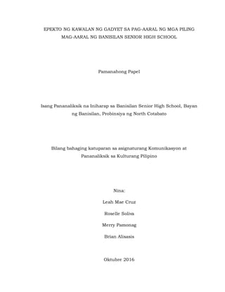 EPEKTO NG KAWALAN NG GADYET SA PAG-AARAL NG MGA PILING
MAG-AARAL NG BANISILAN SENIOR HIGH SCHOOL
Pamanahong Papel
Isang Pananaliksik na Iniharap sa Banisilan Senior High School, Bayan
ng Banisilan, Probinsiya ng North Cotabato
Bilang bahaging katuparan sa asignaturang Komunikasyon at
Pananaliksik sa Kulturang Pilipino
Nina:
Leah Mae Cruz
Roselle Soliva
Merry Pamonag
Brian Alisasis
Oktubre 2016
 