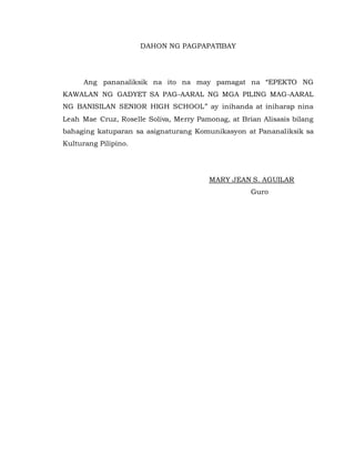 DAHON NG PAGPAPATIBAY
Ang pananaliksik na ito na may pamagat na “EPEKTO NG
KAWALAN NG GADYET SA PAG-AARAL NG MGA PILING MAG-AARAL
NG BANISILAN SENIOR HIGH SCHOOL” ay inihanda at iniharap nina
Leah Mae Cruz, Roselle Soliva, Merry Pamonag, at Brian Alisasis bilang
bahaging katuparan sa asignaturang Komunikasyon at Pananaliksik sa
Kulturang Pilipino.
MARY JEAN S. AGUILAR
Guro
 