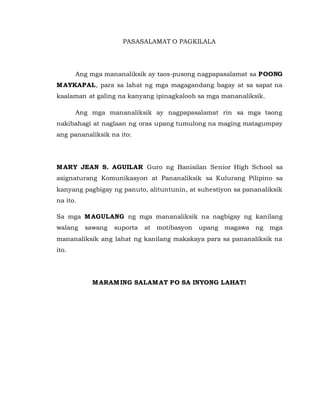 PASASALAMAT O PAGKILALA
Ang mga mananaliksik ay taos-pusong nagpapasalamat sa POONG
MAYKAPAL, para sa lahat ng mga magagandang bagay at sa sapat na
kaalaman at galing na kanyang ipinagkaloob sa mga mananaliksik.
Ang mga mananaliksik ay nagpapasalamat rin sa mga taong
nakibahagi at naglaan ng oras upang tumulong na maging matagumpay
ang pananaliksik na ito:
MARY JEAN S. AGUILAR Guro ng Banisilan Senior High School sa
asignaturang Komunikasyon at Pananaliksik sa Kulurang Pilipino sa
kanyang pagbigay ng panuto, alituntunin, at suhestiyon sa pananaliksik
na ito.
Sa mga MAGULANG ng mga mananaliksik na nagbigay ng kanilang
walang sawang suporta at motibasyon upang magawa ng mga
mananaliksik ang lahat ng kanilang makakaya para sa pananaliksik na
ito.
MARAMING SALAMAT PO SA INYONG LAHAT!
 