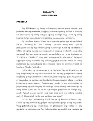 KABANATA I
ANG SULIRANIN
PANIMULA
Ang Edukasyon ay isang mahalagang paraan upang mabago ang
pamumuhay ng bawat isa. Ang pagkakaroon ng isang mataas at matibay
na edukasyon ay isang saligan upang mabago ang takbo ng isang
lipunan tungo sa pagkakaroon ng isang masaganang ekonomiya.
Sa panahon ngayon, hindi natin maitatangging tayo ay nabibilang
na sa tinatawag na “21st Century Learners” kung saan tayo ay
gumagamit na ng mga makabagong teknolohiya tulad ng smartphone,
tablet, at laptop upang mas mapadali at maging produktibo ang ating
pag-aaral. Pati ang mga guro natin ay nabibilang na rin sa tinatawag na
“21st Century Teachers” kung saan gumagamit rin sila ng iba’t ibang uri
ng gadyet upang mapadali ang kanilang pagtuturo dahil pwede na silang
makakuha ng karagdagang impormasyon mula sa internet bukod sa
kanilang ‘Teacher’s Guide’.
Halos lahat ng mga mag-aaral ng Banisilan Senior High School ay
may kanya-kanya nang Android Phone na kanilang ginagamit sa tuwing
mayroong ipinapa-research sa kanila ang kanilang mga guro. Ang iba rin
ay nagdadala ng kanilang sariling laptop kapag mayroon silang reporting
o anumang presentasyon. Totoo ngang malaki na ang naitutulong ng
pag-usbong ng makabagong teknolohiya hindi lamang sa ekonomiya ng
ating bansa kundi pati na rin sa Edukasyon partikular na sa mga mag-
aaral. Ngunit paano naman ang mga mag-aaral na walang sariling
gadyet? Mapapadali rin ba ang kanilang pag-aaral?
Isa sa mga problemang kinakaharap ng Banisilan Senior High
School ay ang kawalan ng gadyet sa pag-aaral ng mga piling mag-aaral.
“Ang pakinabang ng teknolohiya ay pinadadali ang buhay at ang
pagkuha ng impormasyon. Ang dating malaki ay pinaliit, ang mabagal ay
 