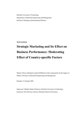 Helsinki University of Technology
Department of Industrial Engineering and Management
Institute of Strategy and International Business
Matti Jaakkola
Strategic Marketing and Its Effect on
Business Performance: Moderating
Effect of Country-specific Factors
Master’s thesis submitted in partial fulfillment of the requirements for the degree of
Master of Science in Industrial Engineering and Management.
Helsinki, 31 October 2006
Supervisor: Markku Maula, Professor, Helsinki University of Technology
Instructor: Petri Parvinen, Docent, Helsinki School of Economics
 