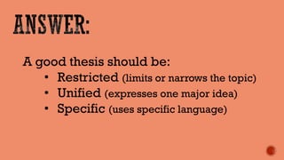 A good thesis should be: 
•Restricted (limits or narrows the topic) 
•Unified (expresses one major idea) 
•Specific (uses specific language)  