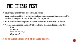 Your thesis should take a position or stance 
Your thesis should provide an idea of the examples, explanations, and/or evidence you plan to use in the rest of your paper 
Your thesis should inspire a reasonable reader to askHow?orWhy? 
A reasonable reader shouldNOTread your thesis and respond with: 
• Duh! 
• So what? 
• Gee, no kidding! 
• Who cares? 
A good thesis agrees with all of these criteria  