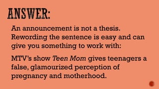 An announcement is not a thesis. Rewording the sentence is easy and can give you something to work with: 
MTV’s show Teen Mom gives teenagers a false, glamourized perception of pregnancy and motherhood.  