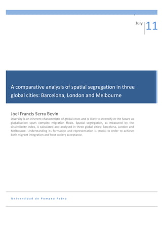 A	
  comparative	
  analysis	
  of	
  spatial	
  segregation	
  in	
  three	
  global	
  cities:	
  	
   1	
  
                 	
  
                 	
  

                 	
  
                                                                                                                                                           July	
  
                                                                                                                                                                      11	
  
                 	
  

                 	
  

                 	
  

                 	
  

                 	
  

A	
  comparative	
  analysis	
  of	
  spatial	
  segregation	
  in	
  three	
  
        	
  

global	
  cities:	
  Barcelona,	
  London	
  and	
  Melbourne	
  
        	
  

                 	
  

Joel	
  Francis	
  Serra	
  Bevin	
  
          	
  
Diversity	
  is	
  an	
  inherent	
  characteristic	
  of	
  global	
  cities	
  and	
  is	
  likely	
  to	
  intensify	
  in	
  the	
  future	
  as	
  
globalisation	
   spurs	
   complex	
   migration	
   flows.	
   Spatial	
   segregation,	
   as	
   measured	
   by	
   the	
  
               	
  
dissimilarity	
  index,	
  is	
  calculated	
  and	
  analysed	
  in	
  three	
  global	
  cities:	
  Barcelona,	
  London	
  and	
  
Melbourne.	
   Understanding	
   its	
   formation	
   and	
   representation	
   is	
   crucial	
   in	
   order	
   to	
   achieve	
  
               	
  
both	
  migrant	
  integration	
  and	
  host	
  society	
  acceptance.	
  
                 	
  

                 	
  

                 	
  

                 	
  

                 	
  

                 	
  

                 	
  
U n i v e r s i d a d 	
   d e 	
   P o m p e u 	
   F a b r a 	
  

                 	
  



                 	
  
 