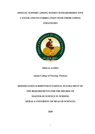I
SPOUSAL SUPPORT AMONG WOMEN WITH REPRODUCTIVE
CANCER AND ITS CORRELATION WITH THEIR COPING
STRATEGIES
SHILSA JAMES
Amala College of Nursing, Thrissur
DISSERTATION SUBMITTED IN PARTIAL FULFILLMENT OF
THE REQUIREMENTS FOR THE DEGREE OF
MASTER OF SCIENCE IN NURSING
KERALA UNIVERSITY OF HEALTH SCIENCES
2020
 