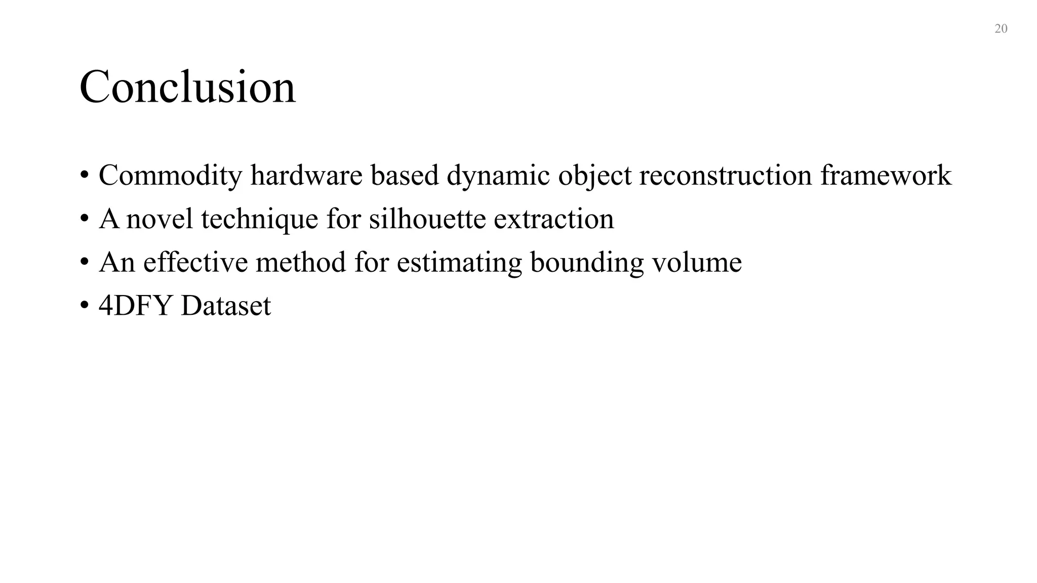Conclusion
• Commodity hardware based dynamic object reconstruction framework
• A novel technique for silhouette extraction
• An effective method for estimating bounding volume
• 4DFY Dataset
20
 