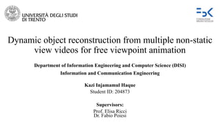 Dynamic object reconstruction from multiple non-static
view videos for free viewpoint animation
Kazi Injamamul Haque
Student ID: 204873
Supervisors:
Prof. Elisa Ricci
Dr. Fabio Poiesi
Department of Information Engineering and Computer Science (DISI)
Information and Communication Engineering
 