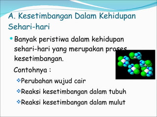 A. Kesetimbangan Dalam Kehidupan Sehari-hari Banyak peristiwa dalam kehidupan sehari-hari yang merupakan proses kesetimbangan. Contohnya : Perubahan wujud cair Reaksi kesetimbangan dalam tubuh Reaksi kesetimbangan dalam mulut 