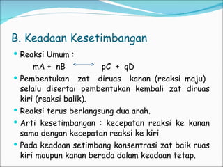 B. Keadaan Kesetimbangan Reaksi Umum : mA +  nB  pC  +  qD  Pembentukan  zat  diruas  kanan (reaksi maju)  selalu disertai pembentukan kembali zat diruas kiri (reaksi balik). Reaksi terus berlangsung dua arah. Arti kesetimbangan : kecepatan reaksi ke kanan sama dengan kecepatan reaksi ke kiri Pada keadaan setimbang konsentrasi zat baik ruas kiri maupun kanan berada dalam keadaan tetap. 