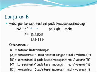 Lanjutan B Hubungan konsentrasi zat pada keadaan setimbang : mA + nB  pC + qD  maka  K =  [C] p  [D] q [A] m  [B] n Keterangan :  K  = tetapan kesetimbangan [A] = konsentrasi A pada kesetimbangan = mol / volume (lt) [B] = konsentrasi B pada kesetimbangan = mol / volume (lt) [C] = konsentrasi C pada kesetimbangan = mol / volume (lt) [D] = konsentrasi Dpada kesetimbangan = mol / volume (lt) 
