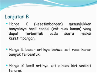 Lanjutan B Harga K (kesetimbangan) menunjukkan banyaknya hasil reaksi (zat ruas kanan) yang dapat terbentuk pada suatu reaksi kesetimbangan. Harga K besar artinya bahwa zat ruas kanan banyak terbentuk. Harga K kecil artinya zat diruas kiri sedikit terurai. 